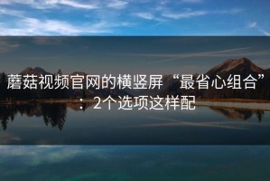 蘑菇视频官网的横竖屏“最省心组合”：2个选项这样配