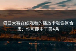 每日大赛在线观看的播放卡顿误区合集：你可能中了第4条