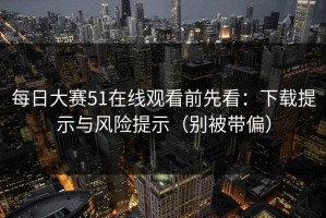 每日大赛51在线观看前先看：下载提示与风险提示（别被带偏）