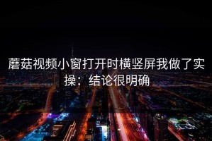蘑菇视频小窗打开时横竖屏我做了实操：结论很明确