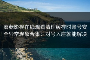 蘑菇影视在线观看清理缓存时账号安全异常现象合集：对号入座就能解决