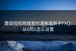 蘑菇短视频搜索时清晰度新手FAQ：从0到1怎么设置