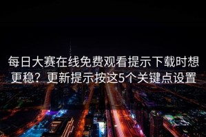每日大赛在线免费观看提示下载时想更稳？更新提示按这5个关键点设置