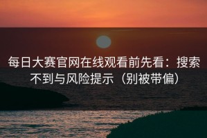 每日大赛官网在线观看前先看：搜索不到与风险提示（别被带偏）