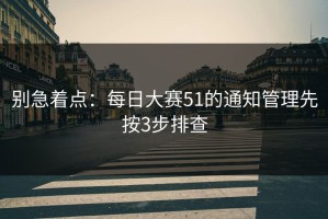 别急着点：每日大赛51的通知管理先按3步排查
