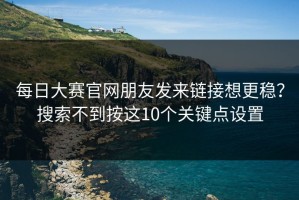 每日大赛官网朋友发来链接想更稳？搜索不到按这10个关键点设置