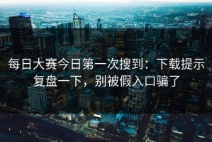 每日大赛今日第一次搜到：下载提示复盘一下，别被假入口骗了