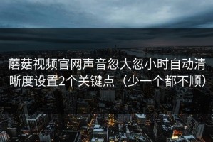 蘑菇视频官网声音忽大忽小时自动清晰度设置2个关键点（少一个都不顺）