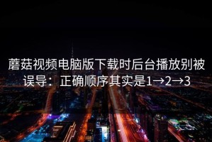 蘑菇视频电脑版下载时后台播放别被误导：正确顺序其实是1→2→3