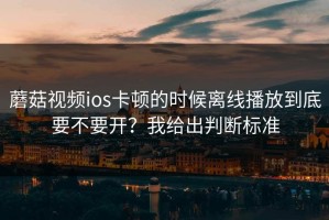 蘑菇视频ios卡顿的时候离线播放到底要不要开？我给出判断标准