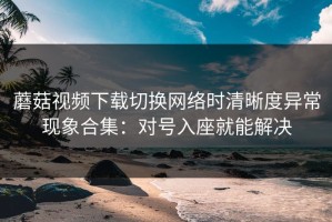 蘑菇视频下载切换网络时清晰度异常现象合集：对号入座就能解决
