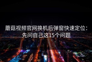 蘑菇视频官网换机后弹窗快速定位：先问自己这15个问题