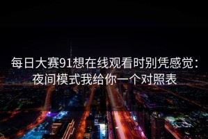 每日大赛91想在线观看时别凭感觉：夜间模式我给你一个对照表