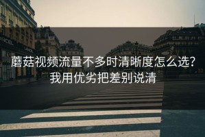 蘑菇视频流量不多时清晰度怎么选？我用优劣把差别说清