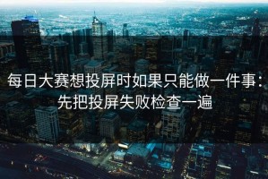 每日大赛想投屏时如果只能做一件事：先把投屏失败检查一遍