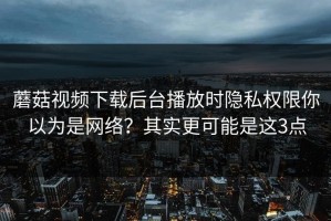 蘑菇视频下载后台播放时隐私权限你以为是网络？其实更可能是这3点