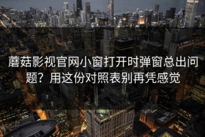 蘑菇影视官网小窗打开时弹窗总出问题？用这份对照表别再凭感觉