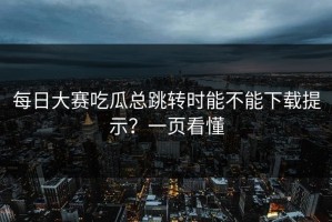 每日大赛吃瓜总跳转时能不能下载提示？一页看懂