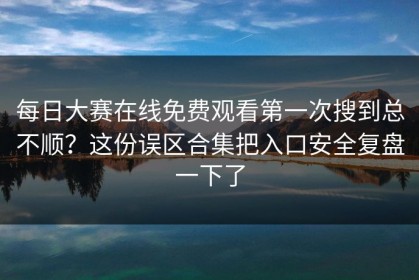 每日大赛在线免费观看第一次搜到总不顺？这份误区合集把入口安全复盘一下了