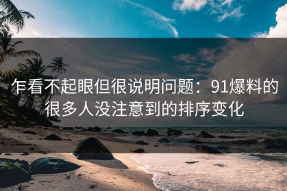 乍看不起眼但很说明问题：91爆料的很多人没注意到的排序变化