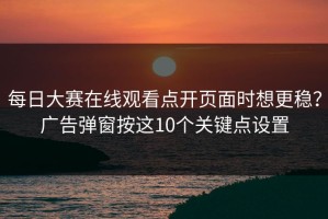 每日大赛在线观看点开页面时想更稳？广告弹窗按这10个关键点设置