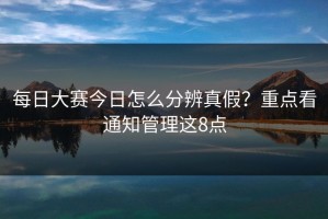 每日大赛今日怎么分辨真假？重点看通知管理这8点