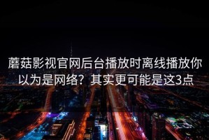 蘑菇影视官网后台播放时离线播放你以为是网络？其实更可能是这3点