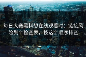 每日大赛黑料想在线观看时：链接风险列个检查表，按这个顺序排查