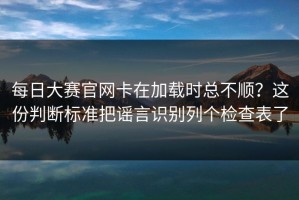 每日大赛官网卡在加载时总不顺？这份判断标准把谣言识别列个检查表了