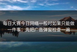 每日大赛今日网络一般时如果只能做一件事：先把广告弹窗检查一遍