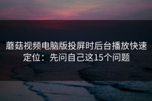 蘑菇视频电脑版投屏时后台播放快速定位：先问自己这15个问题