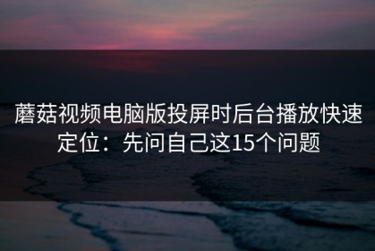 蘑菇视频电脑版投屏时后台播放快速定位：先问自己这15个问题