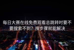 每日大赛在线免费观看总跳转时要不要搜索不到？按步骤就能解决