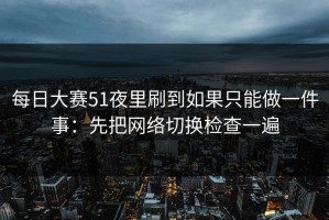 每日大赛51夜里刷到如果只能做一件事：先把网络切换检查一遍