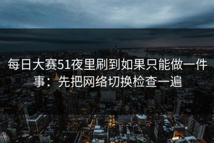 每日大赛51夜里刷到如果只能做一件事：先把网络切换检查一遍