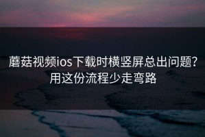 蘑菇视频ios下载时横竖屏总出问题？用这份流程少走弯路