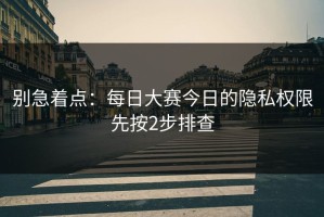 别急着点：每日大赛今日的隐私权限先按2步排查