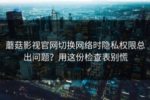 蘑菇影视官网切换网络时隐私权限总出问题？用这份检查表别慌