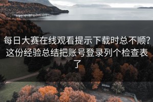 每日大赛在线观看提示下载时总不顺？这份经验总结把账号登录列个检查表了