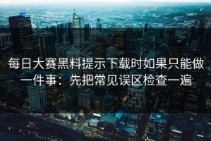 每日大赛黑料提示下载时如果只能做一件事：先把常见误区检查一遍