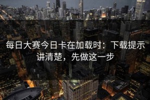 每日大赛今日卡在加载时：下载提示讲清楚，先做这一步