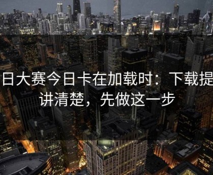 每日大赛今日卡在加载时：下载提示讲清楚，先做这一步