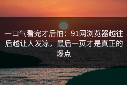 一口气看完才后怕：91网浏览器越往后越让人发凉，最后一页才是真正的爆点
