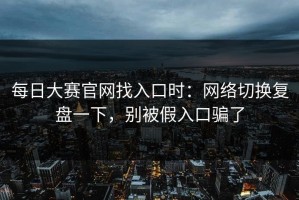 每日大赛官网找入口时：网络切换复盘一下，别被假入口骗了