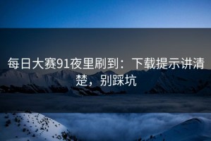 每日大赛91夜里刷到：下载提示讲清楚，别踩坑