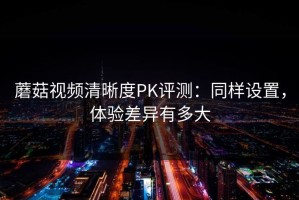蘑菇视频清晰度PK评测：同样设置，体验差异有多大