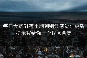 每日大赛51夜里刷到别凭感觉：更新提示我给你一个误区合集