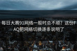 每日大赛91网络一般时总不顺？这份FAQ把网络切换逐条说明了