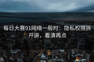 每日大赛91网络一般时：隐私权限拆开讲，看清再点