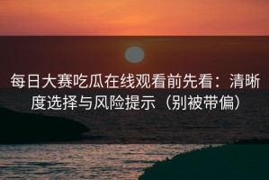 每日大赛吃瓜在线观看前先看：清晰度选择与风险提示（别被带偏）